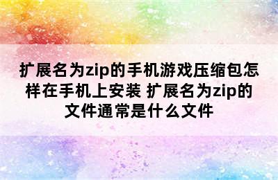 扩展名为zip的手机游戏压缩包怎样在手机上安装 扩展名为zip的文件通常是什么文件